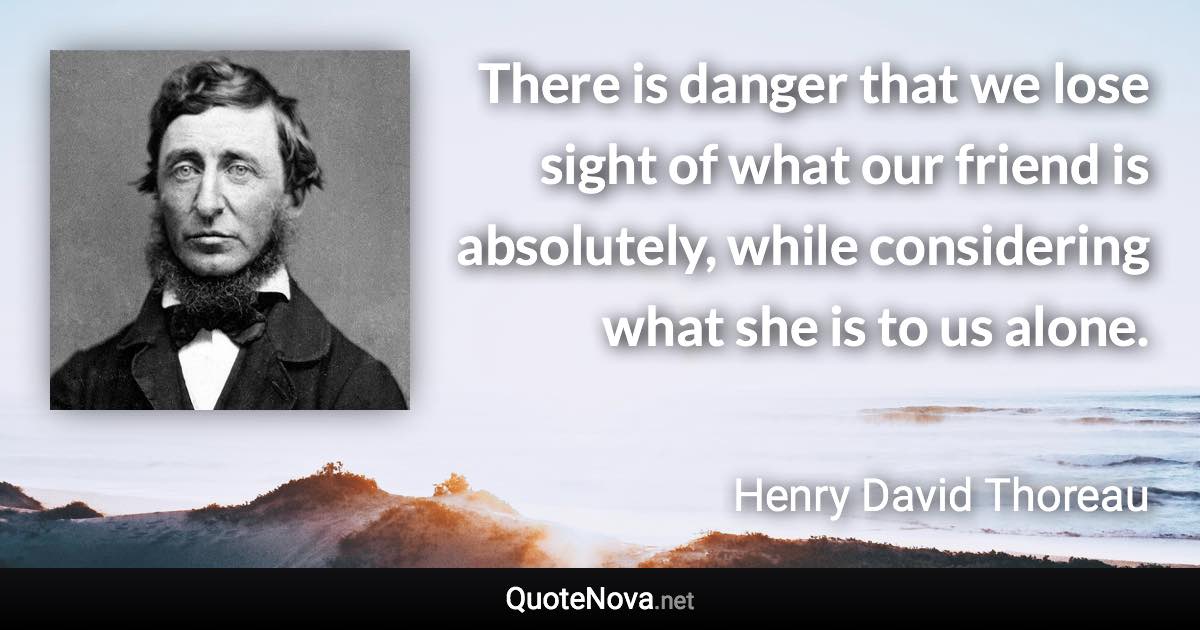 There is danger that we lose sight of what our friend is absolutely, while considering what she is to us alone. - Henry David Thoreau quote