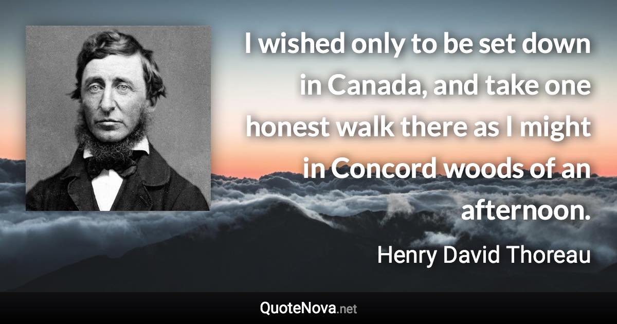 I wished only to be set down in Canada, and take one honest walk there as I might in Concord woods of an afternoon. - Henry David Thoreau quote