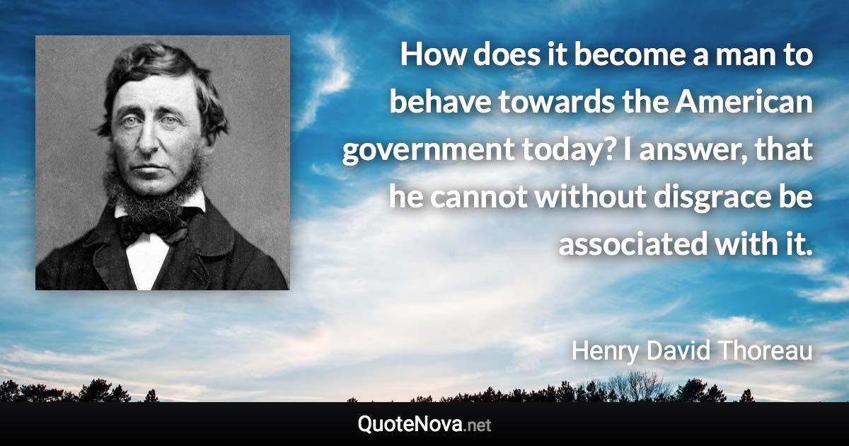 How does it become a man to behave towards the American government today? I answer, that he cannot without disgrace be associated with it. - Henry David Thoreau quote