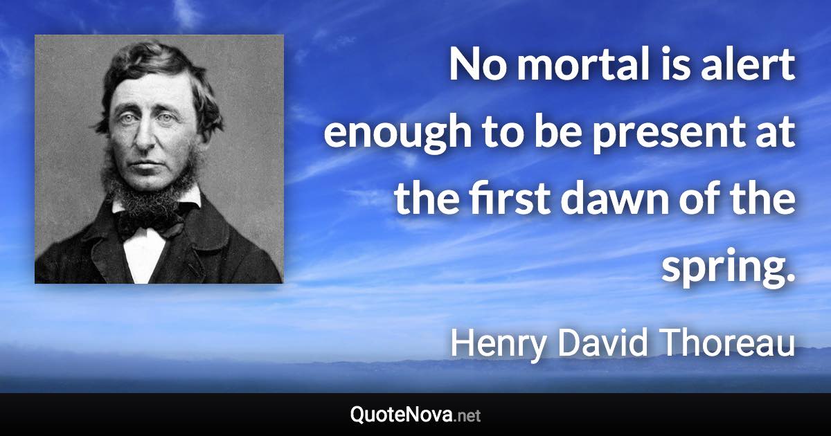 No mortal is alert enough to be present at the first dawn of the spring. - Henry David Thoreau quote