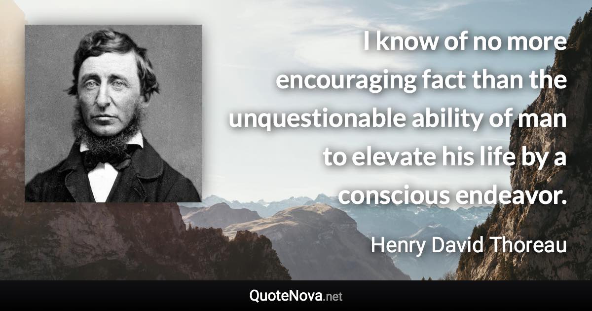 I know of no more encouraging fact than the unquestionable ability of man to elevate his life by a conscious endeavor. - Henry David Thoreau quote