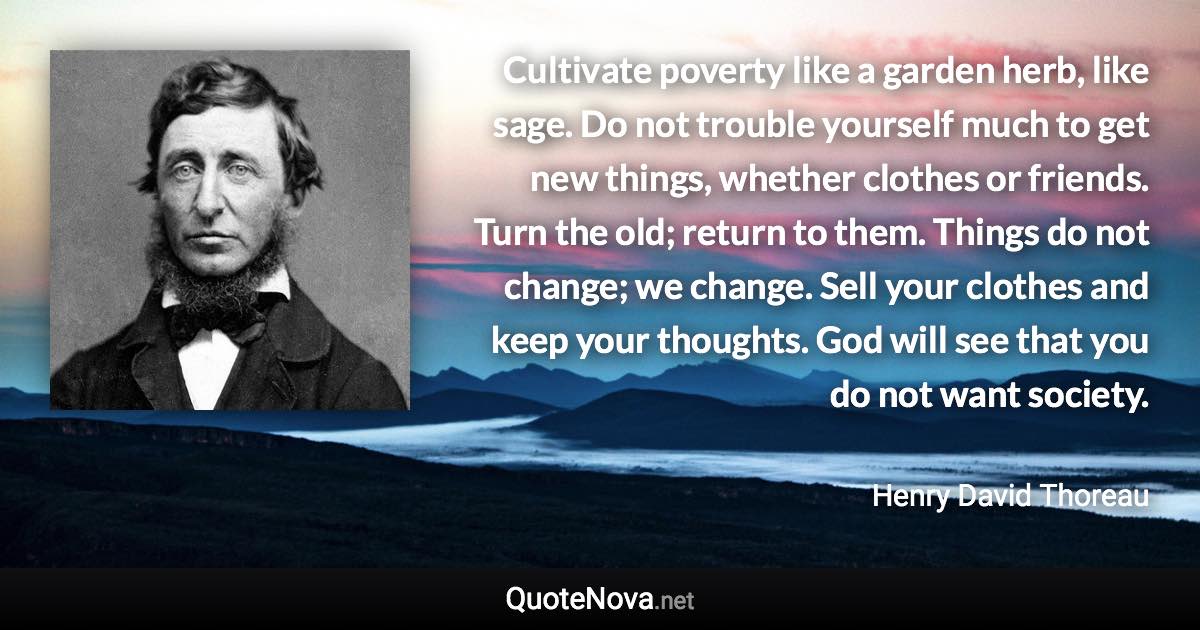 Cultivate poverty like a garden herb, like sage. Do not trouble yourself much to get new things, whether clothes or friends. Turn the old; return to them. Things do not change; we change. Sell your clothes and keep your thoughts. God will see that you do not want society. - Henry David Thoreau quote