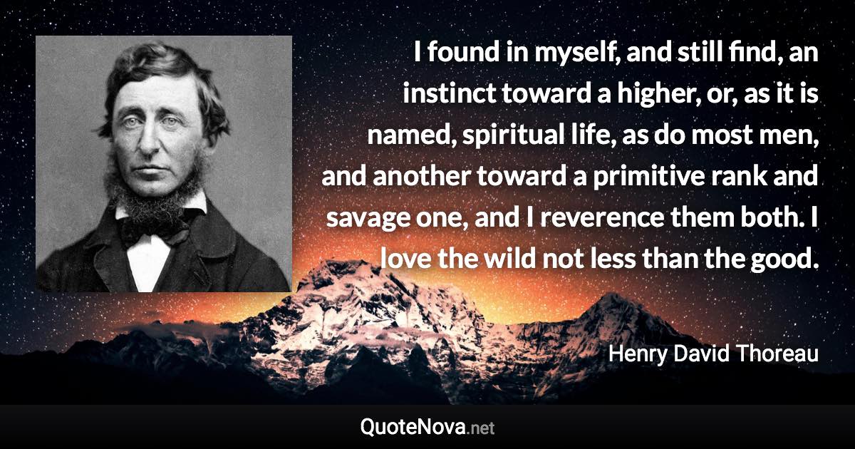 I found in myself, and still find, an instinct toward a higher, or, as it is named, spiritual life, as do most men, and another toward a primitive rank and savage one, and I reverence them both. I love the wild not less than the good. - Henry David Thoreau quote