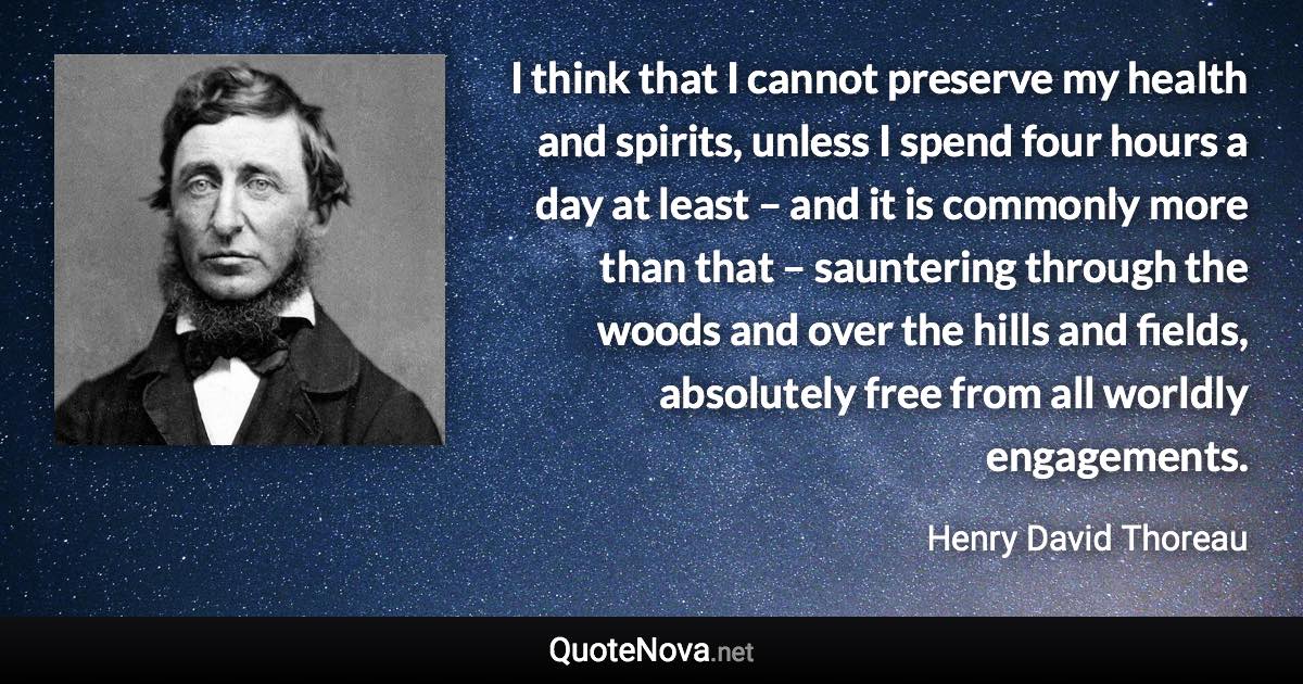 I think that I cannot preserve my health and spirits, unless I spend four hours a day at least – and it is commonly more than that – sauntering through the woods and over the hills and fields, absolutely free from all worldly engagements. - Henry David Thoreau quote