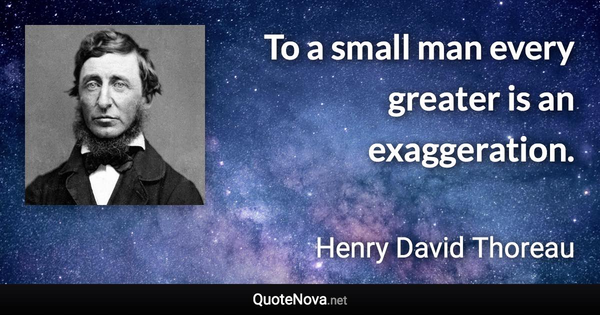 To a small man every greater is an exaggeration. - Henry David Thoreau quote