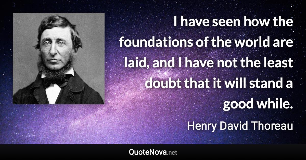 I have seen how the foundations of the world are laid, and I have not the least doubt that it will stand a good while. - Henry David Thoreau quote