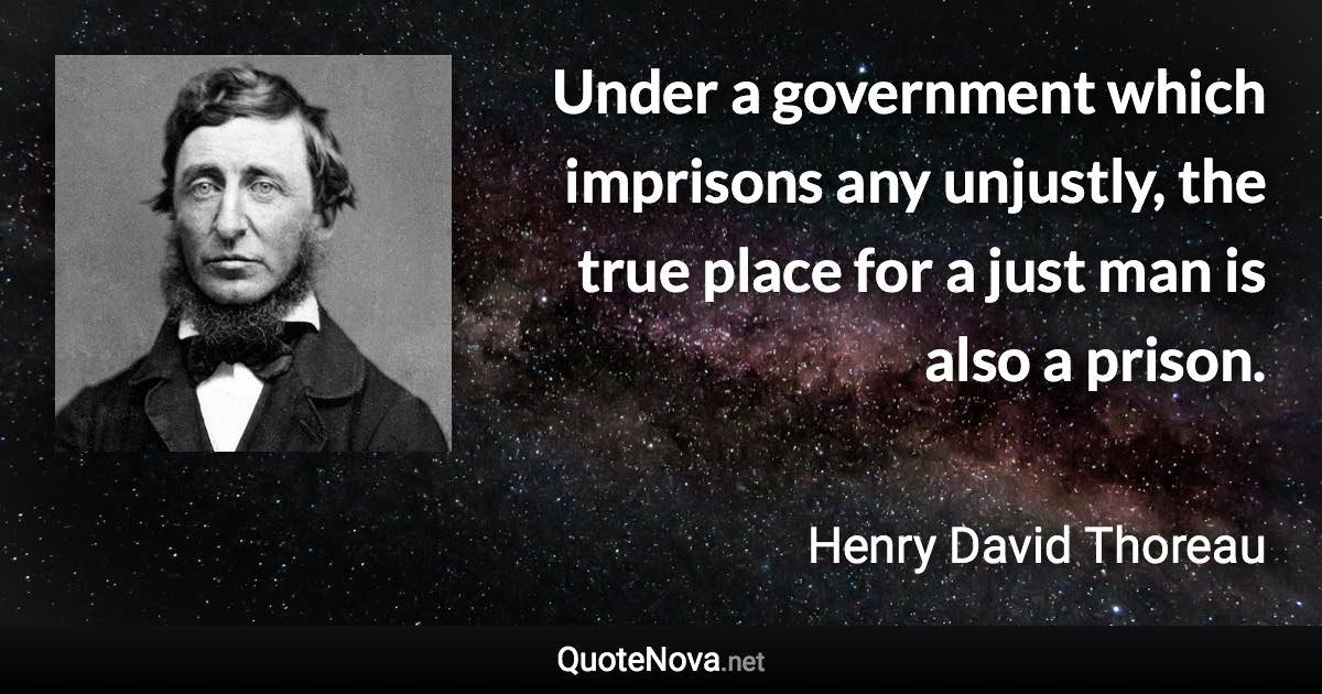 Under a government which imprisons any unjustly, the true place for a just man is also a prison. - Henry David Thoreau quote