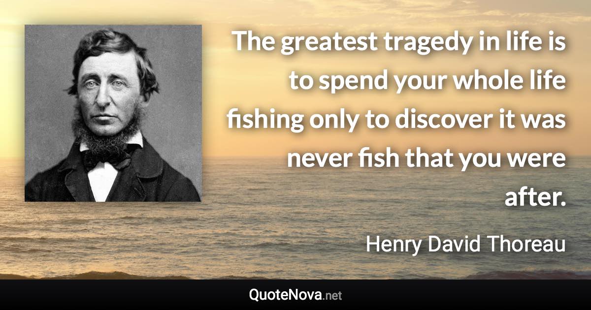 The greatest tragedy in life is to spend your whole life fishing only to discover it was never fish that you were after. - Henry David Thoreau quote