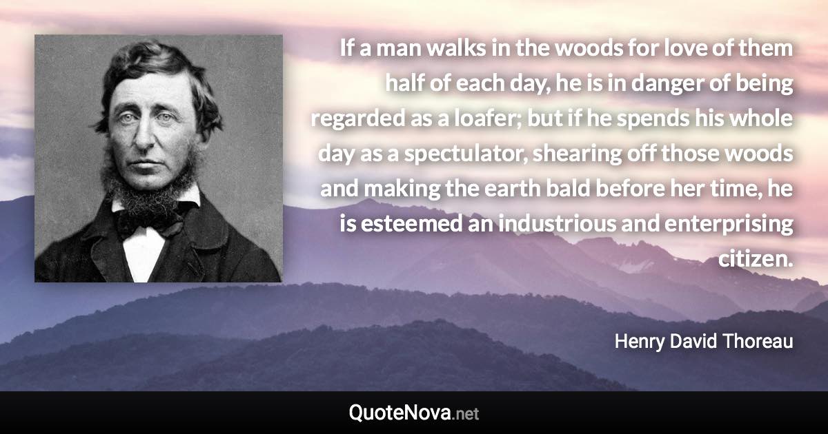 If a man walks in the woods for love of them half of each day, he is in danger of being regarded as a loafer; but if he spends his whole day as a spectulator, shearing off those woods and making the earth bald before her time, he is esteemed an industrious and enterprising citizen. - Henry David Thoreau quote