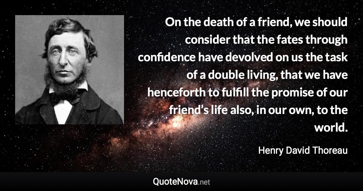 On the death of a friend, we should consider that the fates through confidence have devolved on us the task of a double living, that we have henceforth to fulfill the promise of our friend’s life also, in our own, to the world. - Henry David Thoreau quote