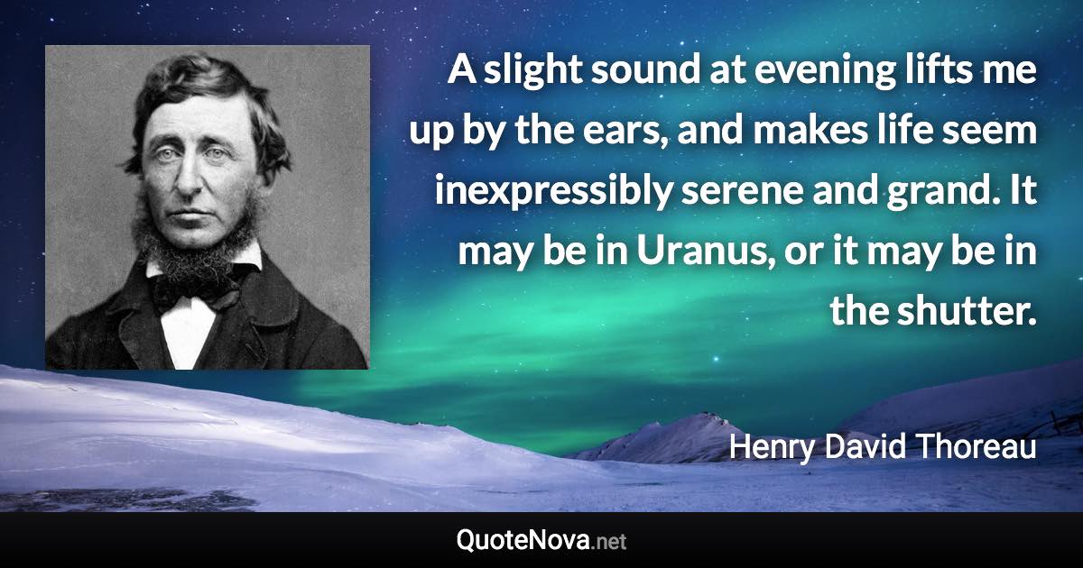 A slight sound at evening lifts me up by the ears, and makes life seem inexpressibly serene and grand. It may be in Uranus, or it may be in the shutter. - Henry David Thoreau quote