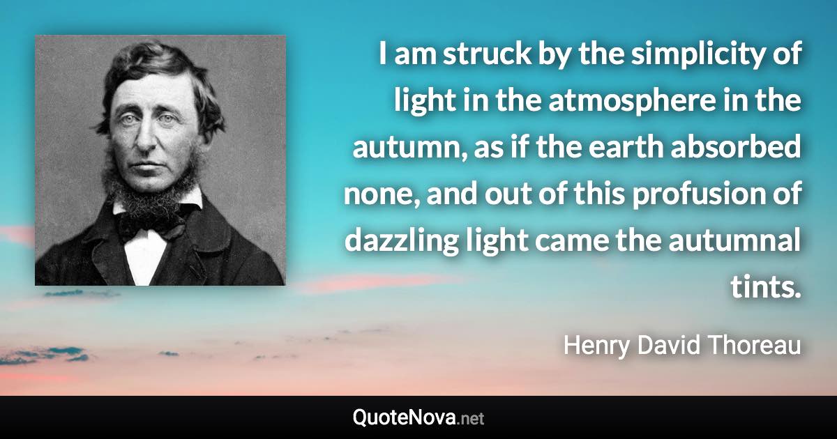 I am struck by the simplicity of light in the atmosphere in the autumn, as if the earth absorbed none, and out of this profusion of dazzling light came the autumnal tints. - Henry David Thoreau quote