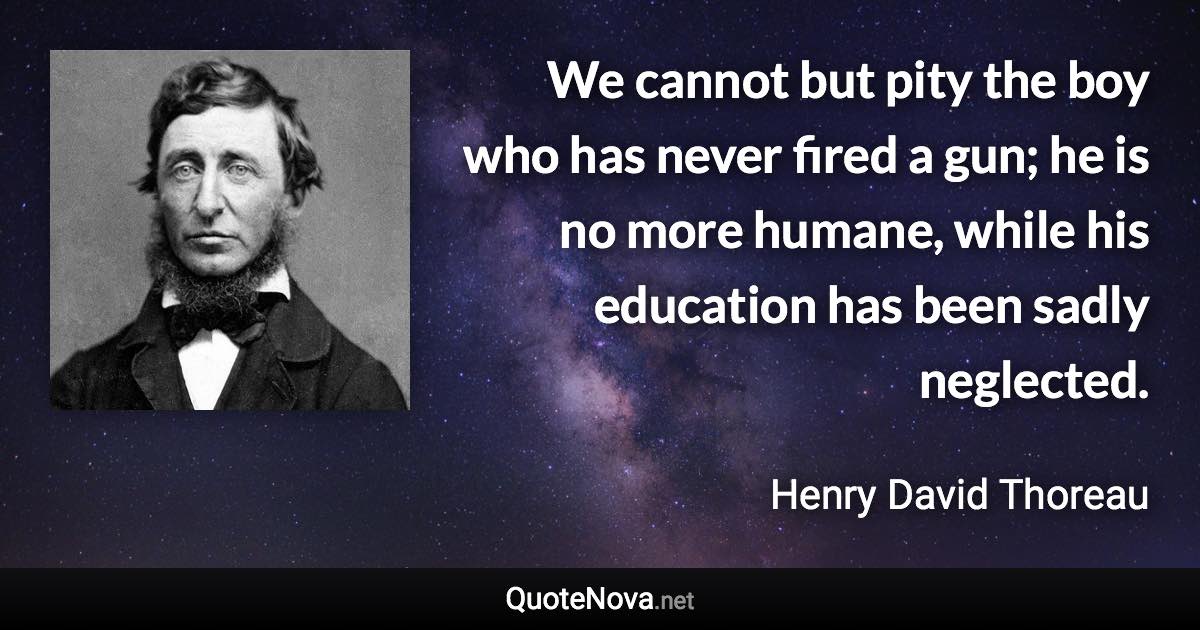 We cannot but pity the boy who has never fired a gun; he is no more humane, while his education has been sadly neglected. - Henry David Thoreau quote