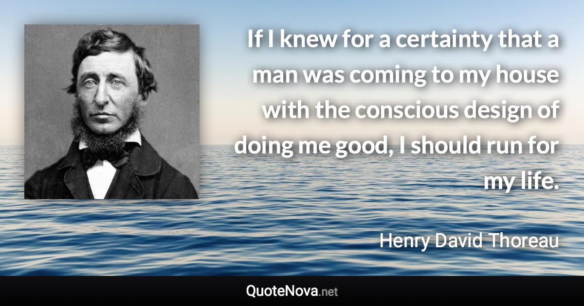 If I knew for a certainty that a man was coming to my house with the conscious design of doing me good, I should run for my life. - Henry David Thoreau quote