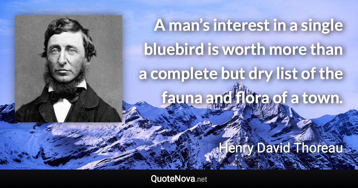 A man’s interest in a single bluebird is worth more than a complete but dry list of the fauna and flora of a town. - Henry David Thoreau quote