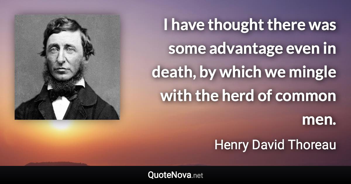 I have thought there was some advantage even in death, by which we mingle with the herd of common men. - Henry David Thoreau quote