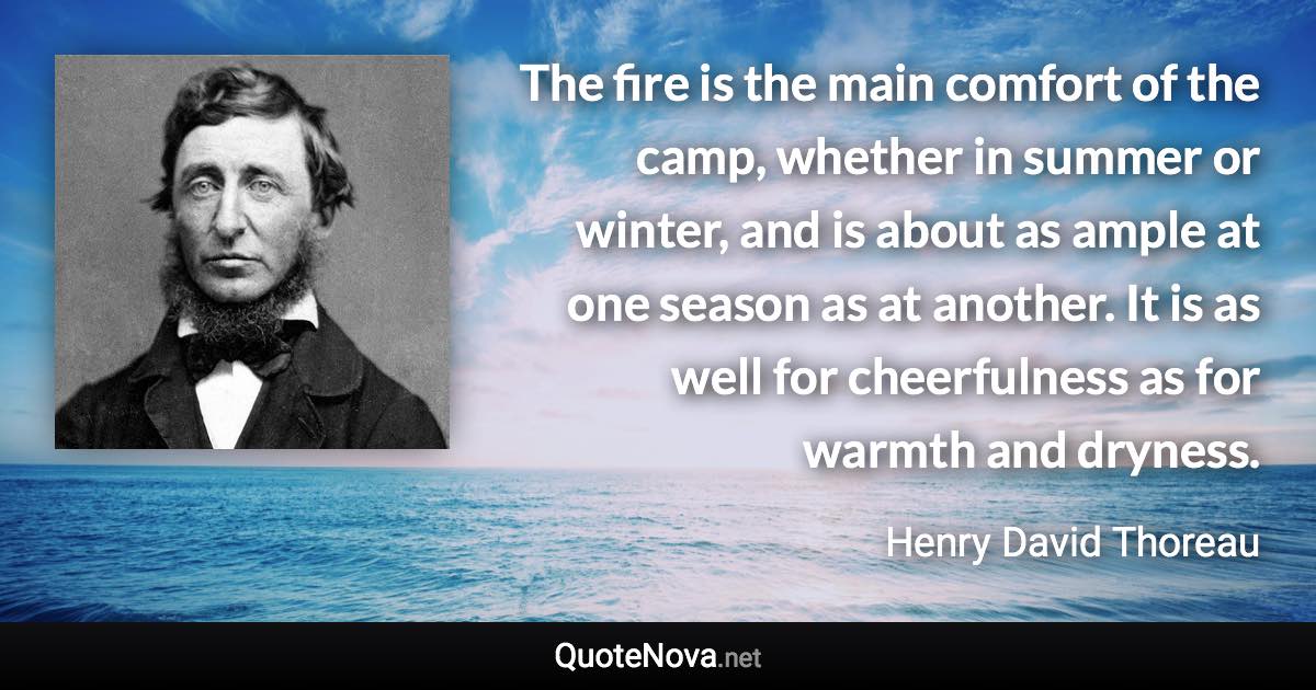 The fire is the main comfort of the camp, whether in summer or winter, and is about as ample at one season as at another. It is as well for cheerfulness as for warmth and dryness. - Henry David Thoreau quote