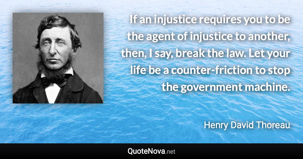 If an injustice requires you to be the agent of injustice to another, then, I say, break the law. Let your life be a counter-friction to stop the government machine. - Henry David Thoreau quote