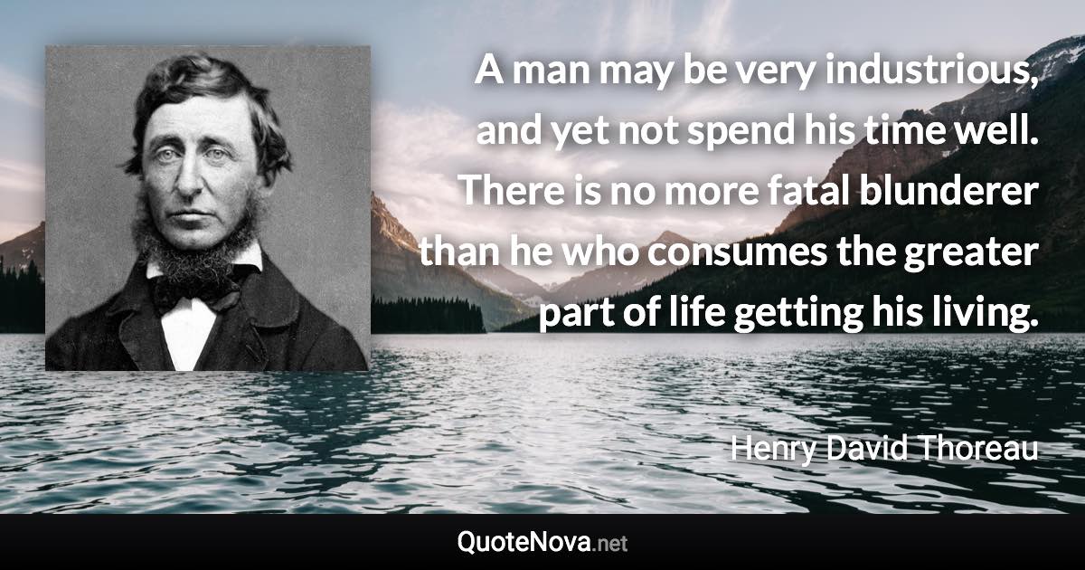 A man may be very industrious, and yet not spend his time well. There is no more fatal blunderer than he who consumes the greater part of life getting his living. - Henry David Thoreau quote