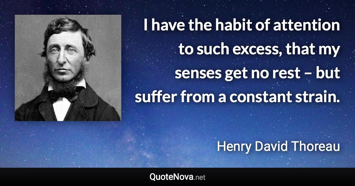 I have the habit of attention to such excess, that my senses get no rest – but suffer from a constant strain. - Henry David Thoreau quote