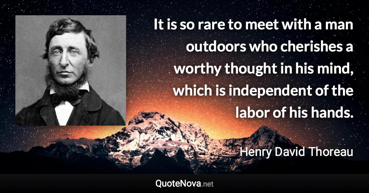 It is so rare to meet with a man outdoors who cherishes a worthy thought in his mind, which is independent of the labor of his hands. - Henry David Thoreau quote