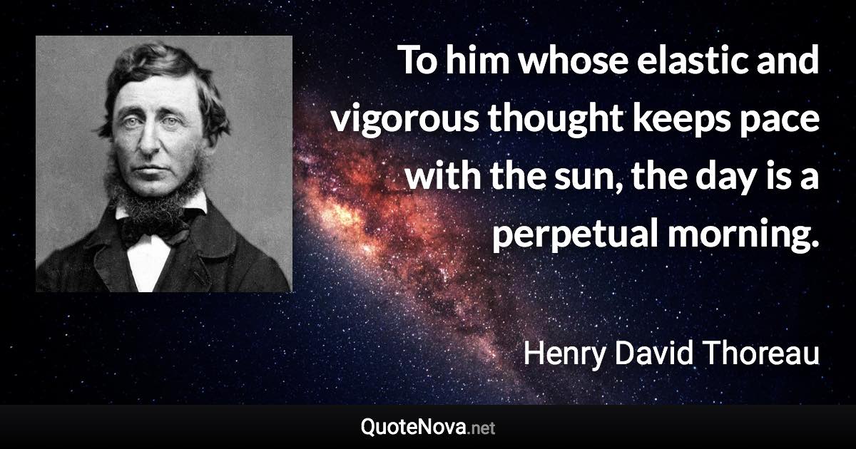 To him whose elastic and vigorous thought keeps pace with the sun, the day is a perpetual morning. - Henry David Thoreau quote