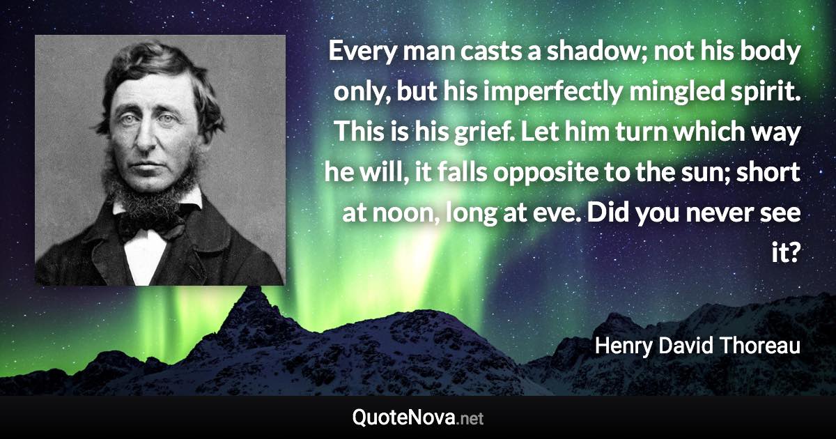 Every man casts a shadow; not his body only, but his imperfectly mingled spirit. This is his grief. Let him turn which way he will, it falls opposite to the sun; short at noon, long at eve. Did you never see it? - Henry David Thoreau quote