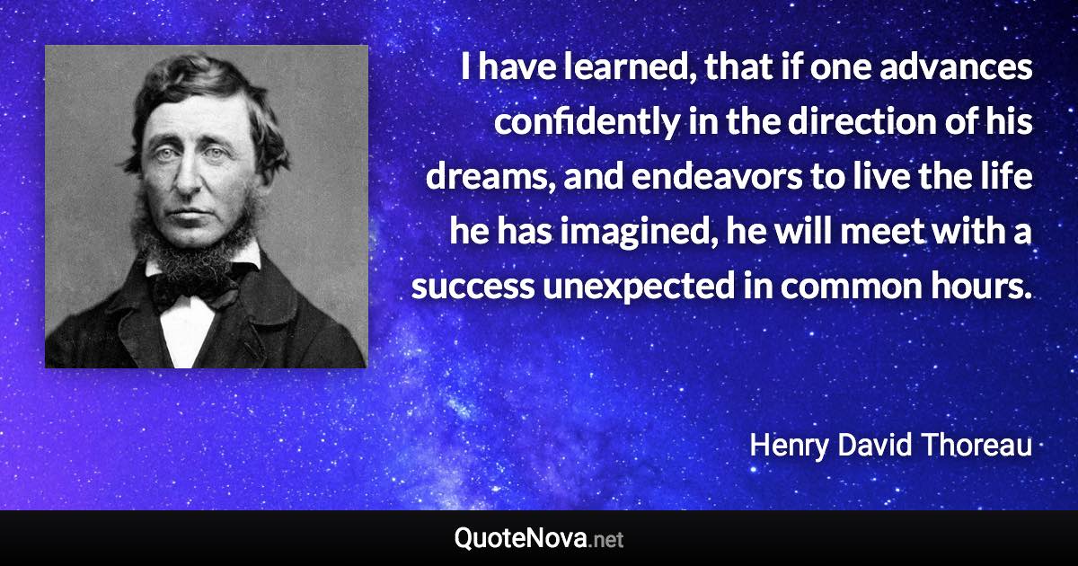 I have learned, that if one advances confidently in the direction of his dreams, and endeavors to live the life he has imagined, he will meet with a success unexpected in common hours. - Henry David Thoreau quote