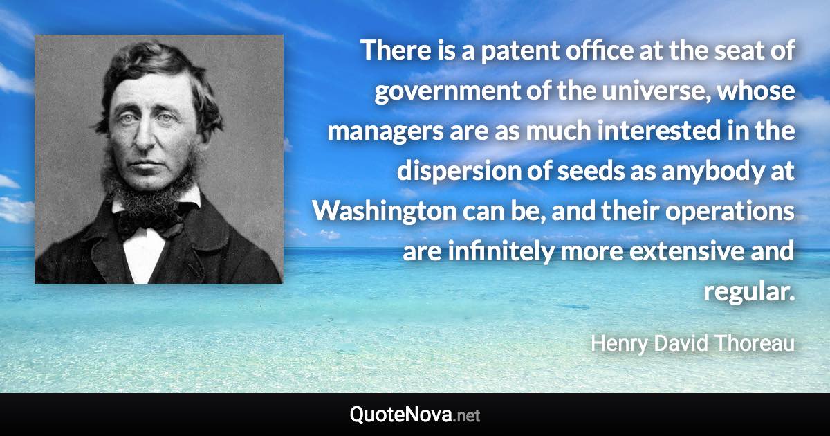 There is a patent office at the seat of government of the universe, whose managers are as much interested in the dispersion of seeds as anybody at Washington can be, and their operations are infinitely more extensive and regular. - Henry David Thoreau quote