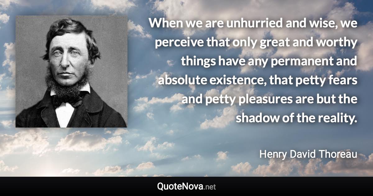 When we are unhurried and wise, we perceive that only great and worthy things have any permanent and absolute existence, that petty fears and petty pleasures are but the shadow of the reality. - Henry David Thoreau quote