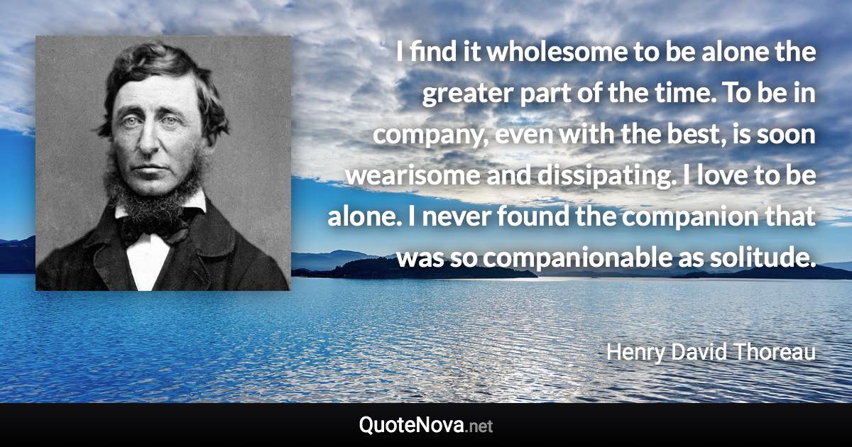 I find it wholesome to be alone the greater part of the time. To be in company, even with the best, is soon wearisome and dissipating. I love to be alone. I never found the companion that was so companionable as solitude. - Henry David Thoreau quote