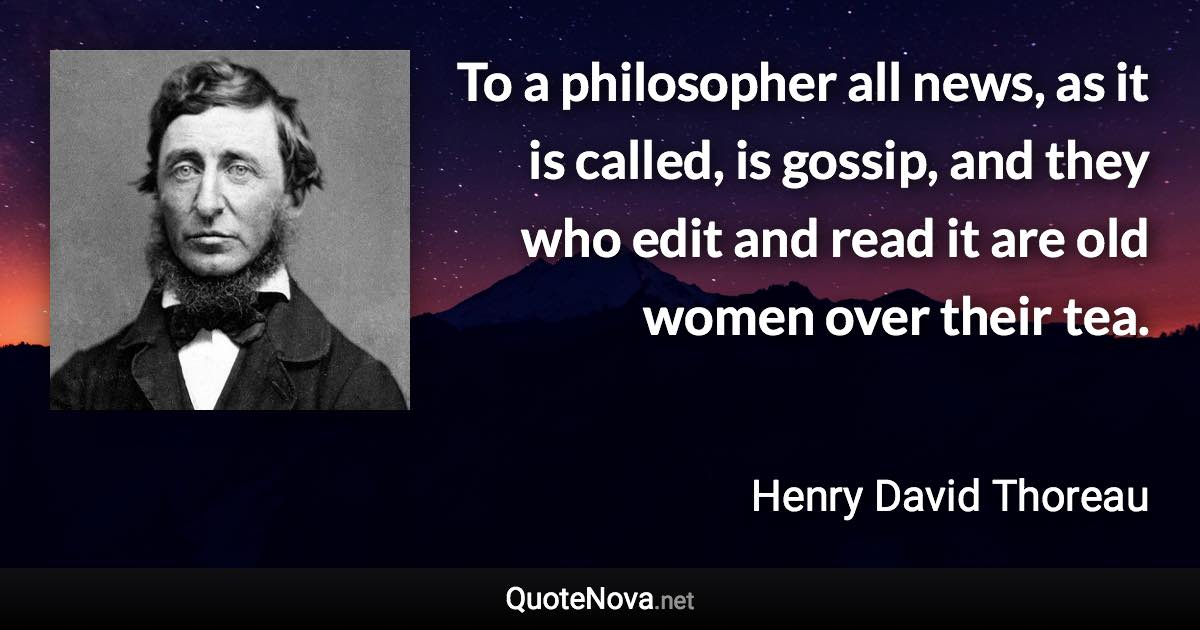 To a philosopher all news, as it is called, is gossip, and they who edit and read it are old women over their tea. - Henry David Thoreau quote