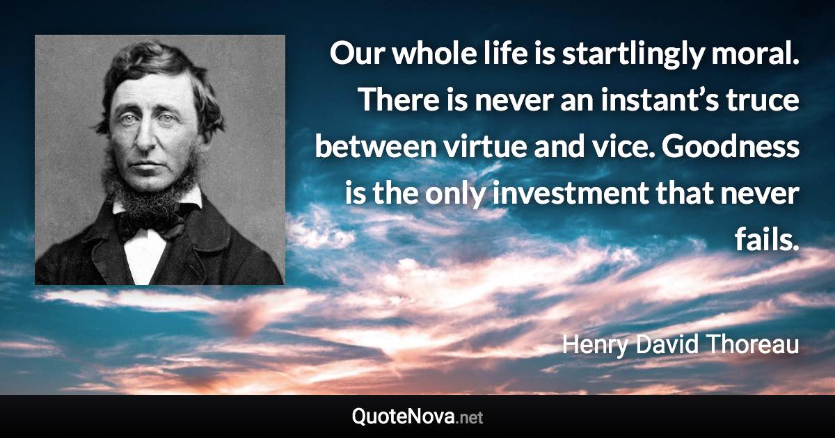 Our whole life is startlingly moral. There is never an instant’s truce between virtue and vice. Goodness is the only investment that never fails. - Henry David Thoreau quote