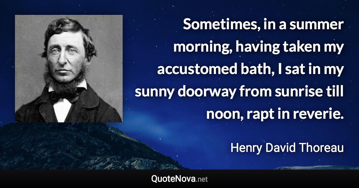 Sometimes, in a summer morning, having taken my accustomed bath, I sat in my sunny doorway from sunrise till noon, rapt in reverie. - Henry David Thoreau quote