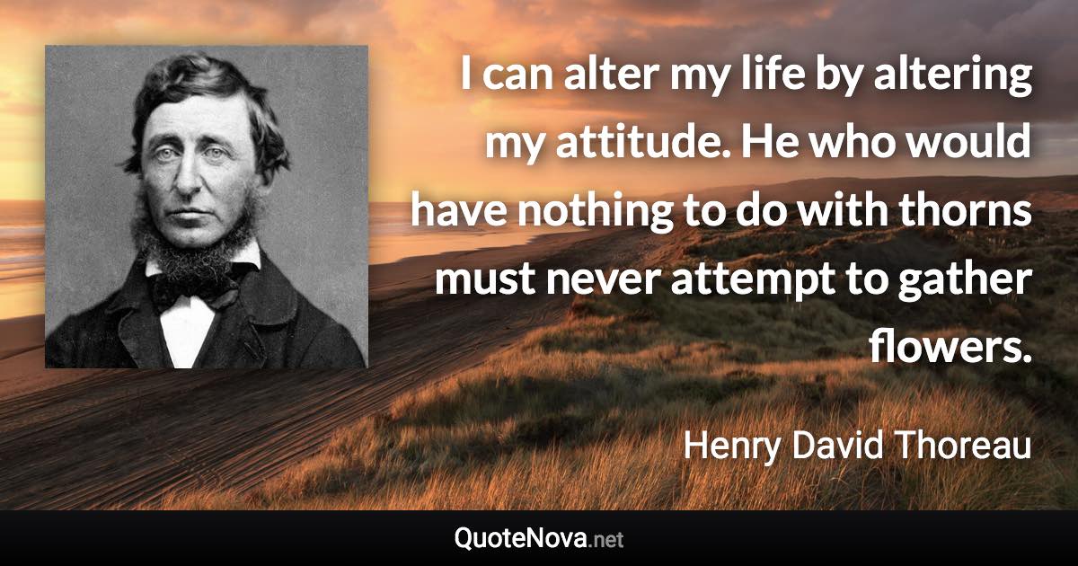I can alter my life by altering my attitude. He who would have nothing to do with thorns must never attempt to gather flowers. - Henry David Thoreau quote