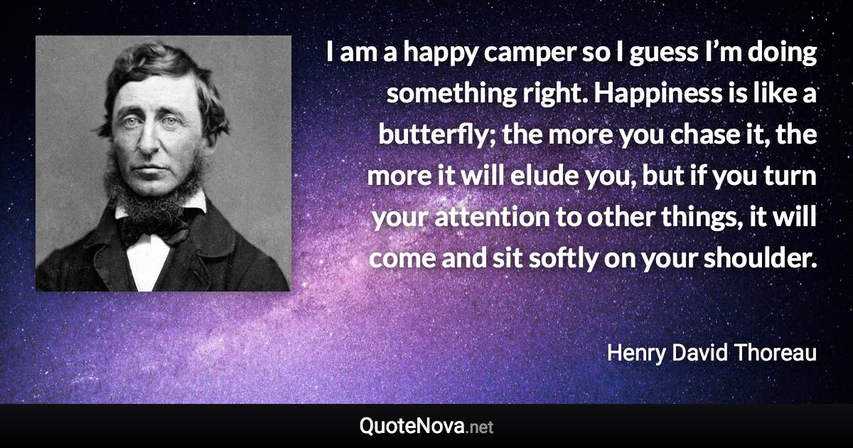 I am a happy camper so I guess I’m doing something right. Happiness is like a butterfly; the more you chase it, the more it will elude you, but if you turn your attention to other things, it will come and sit softly on your shoulder. - Henry David Thoreau quote