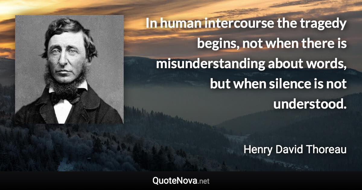 In human intercourse the tragedy begins, not when there is misunderstanding about words, but when silence is not understood. - Henry David Thoreau quote