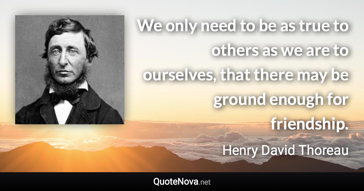 We only need to be as true to others as we are to ourselves, that there may be ground enough for friendship. - Henry David Thoreau quote