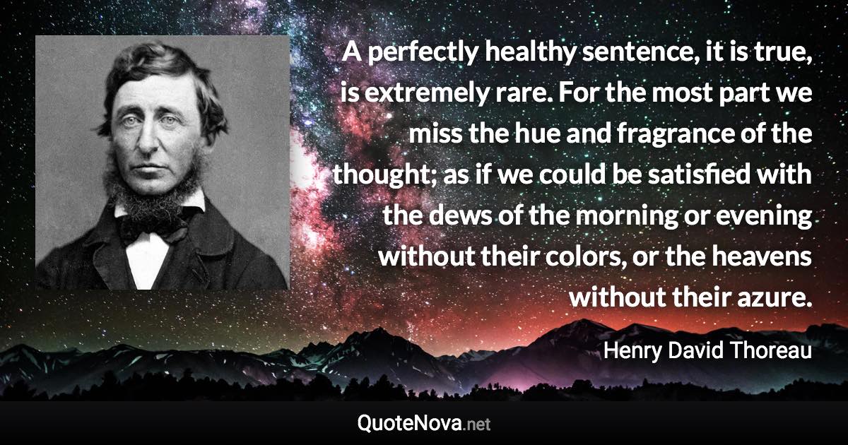 A perfectly healthy sentence, it is true, is extremely rare. For the most part we miss the hue and fragrance of the thought; as if we could be satisfied with the dews of the morning or evening without their colors, or the heavens without their azure. - Henry David Thoreau quote