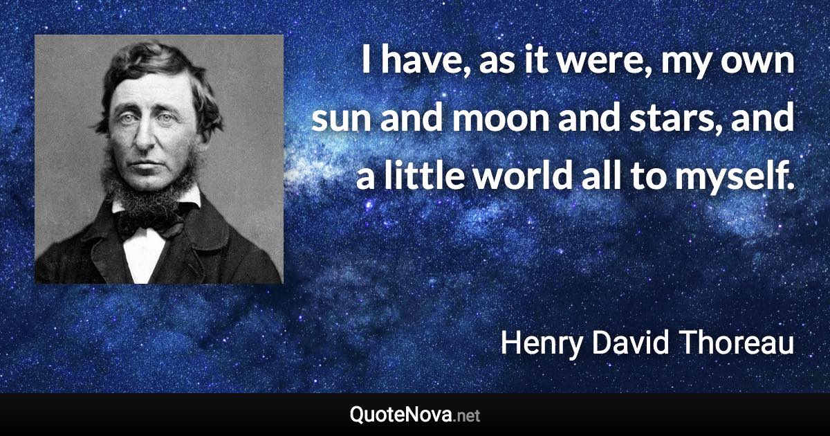 I have, as it were, my own sun and moon and stars, and a little world all to myself. - Henry David Thoreau quote