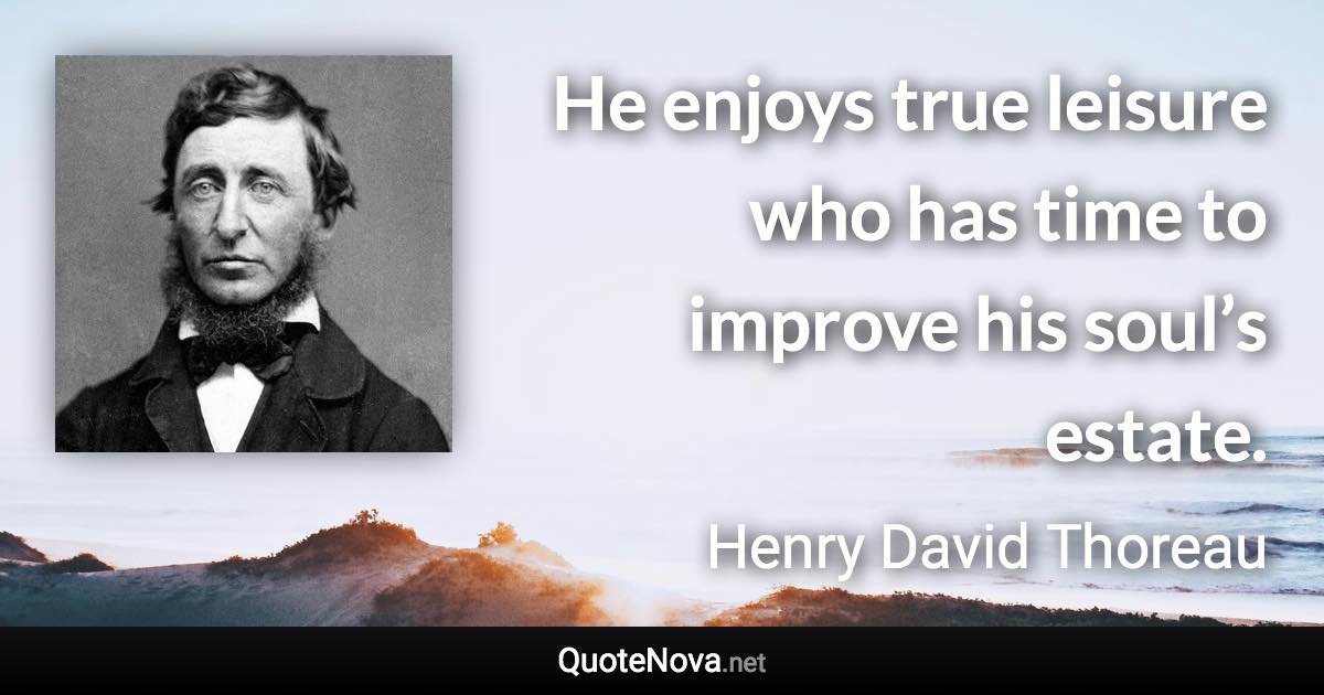 He enjoys true leisure who has time to improve his soul’s estate. - Henry David Thoreau quote