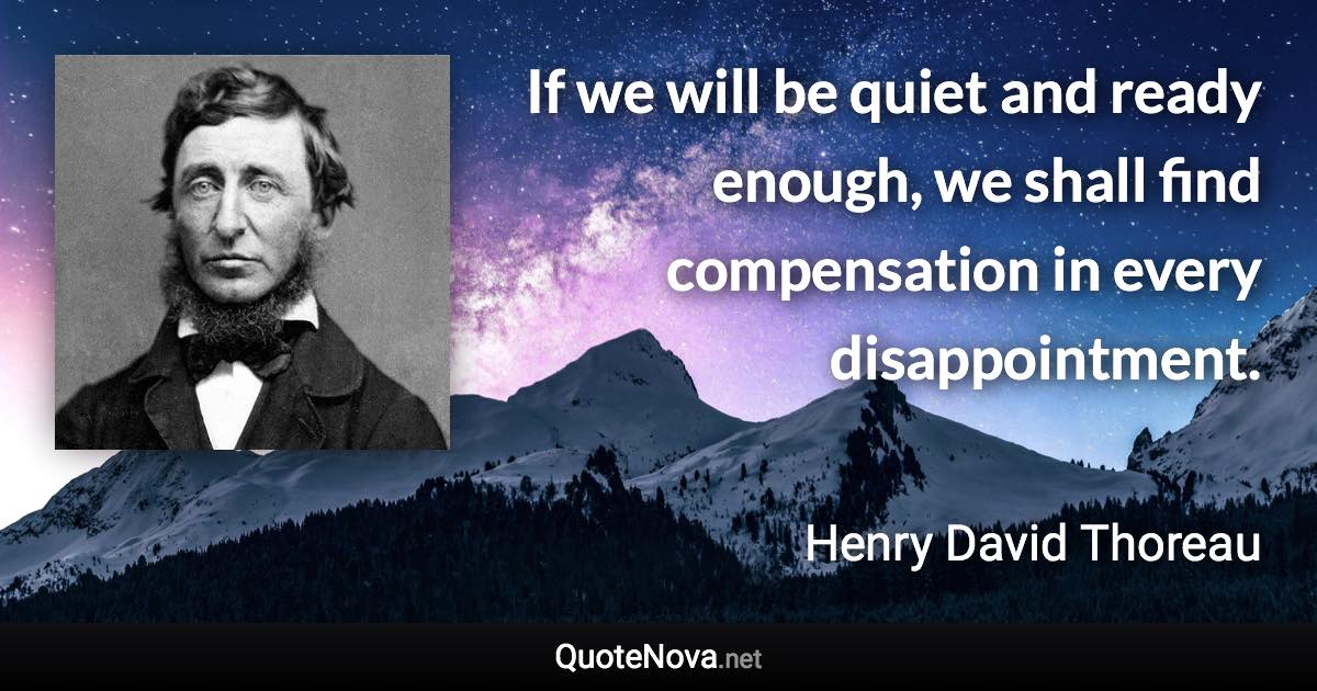 If we will be quiet and ready enough, we shall find compensation in every disappointment. - Henry David Thoreau quote