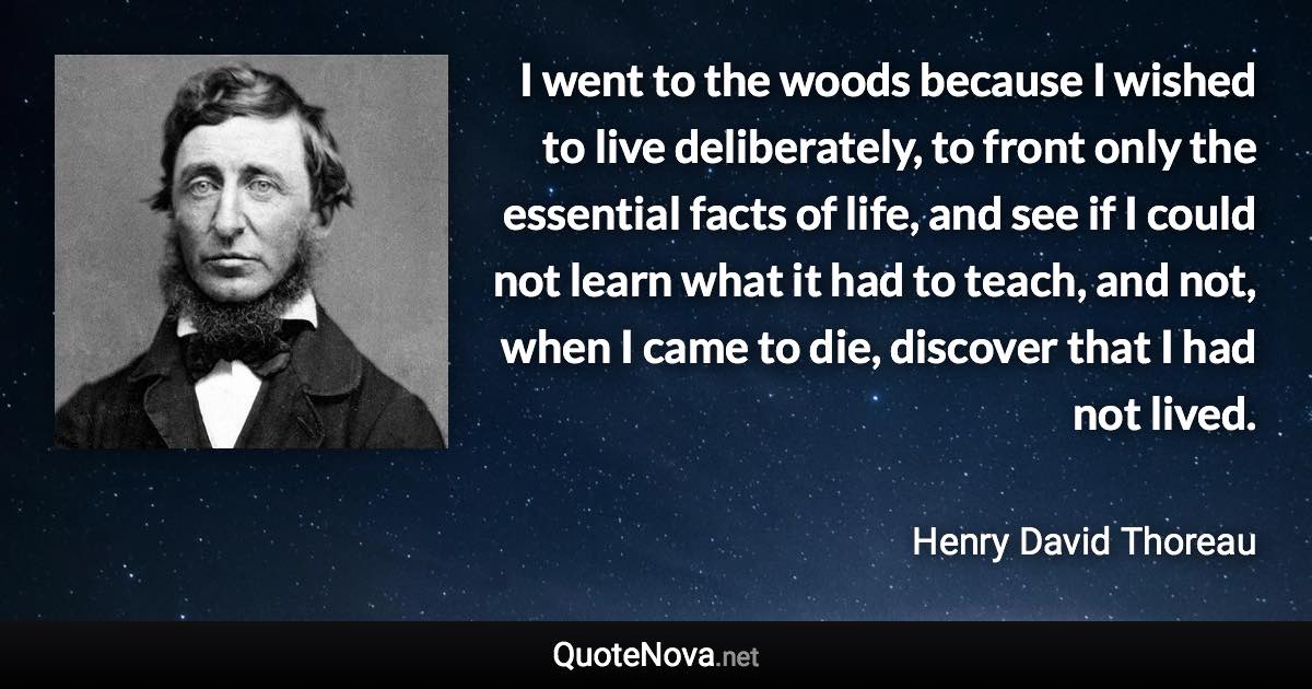 I went to the woods because I wished to live deliberately, to front only the essential facts of life, and see if I could not learn what it had to teach, and not, when I came to die, discover that I had not lived. - Henry David Thoreau quote