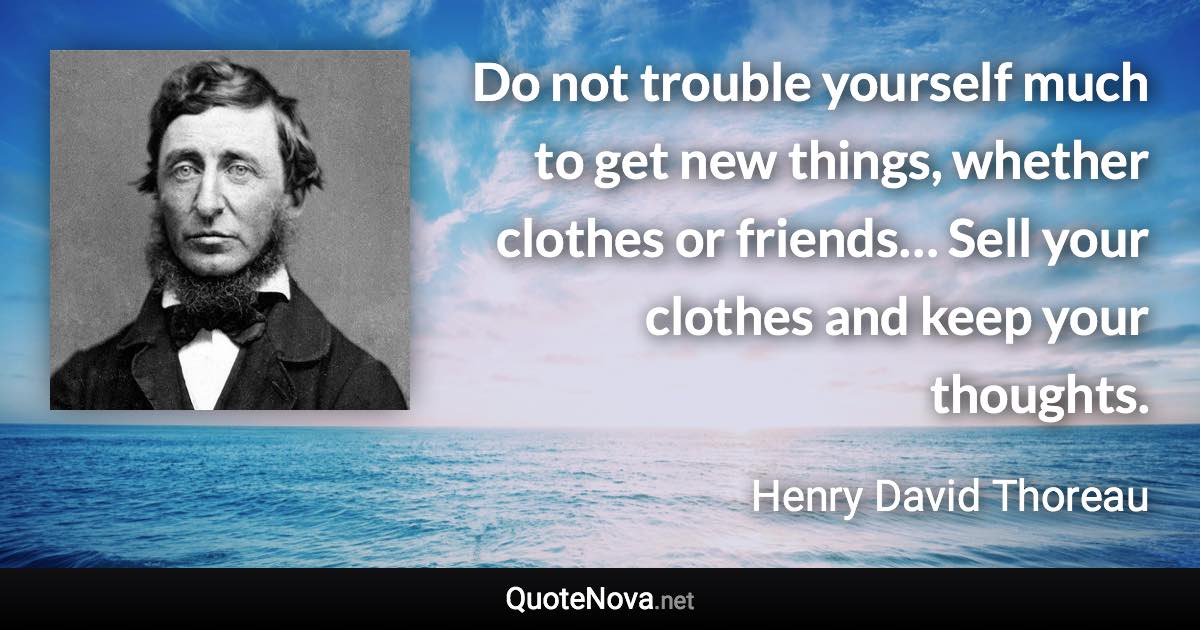 Do not trouble yourself much to get new things, whether clothes or friends… Sell your clothes and keep your thoughts. - Henry David Thoreau quote