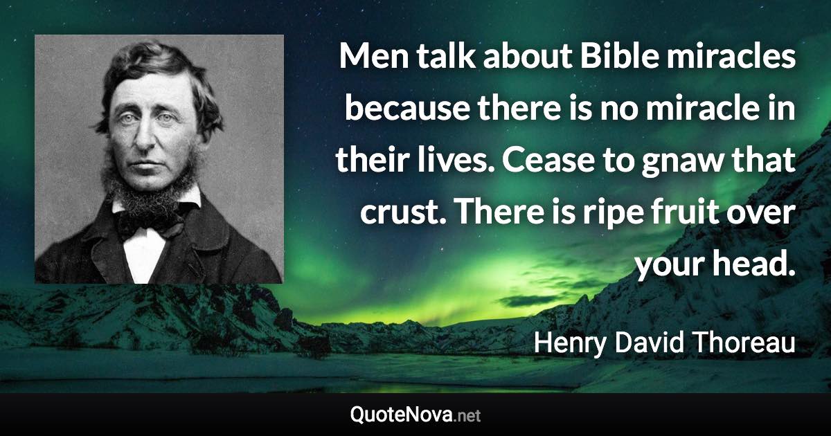 Men talk about Bible miracles because there is no miracle in their lives. Cease to gnaw that crust. There is ripe fruit over your head. - Henry David Thoreau quote