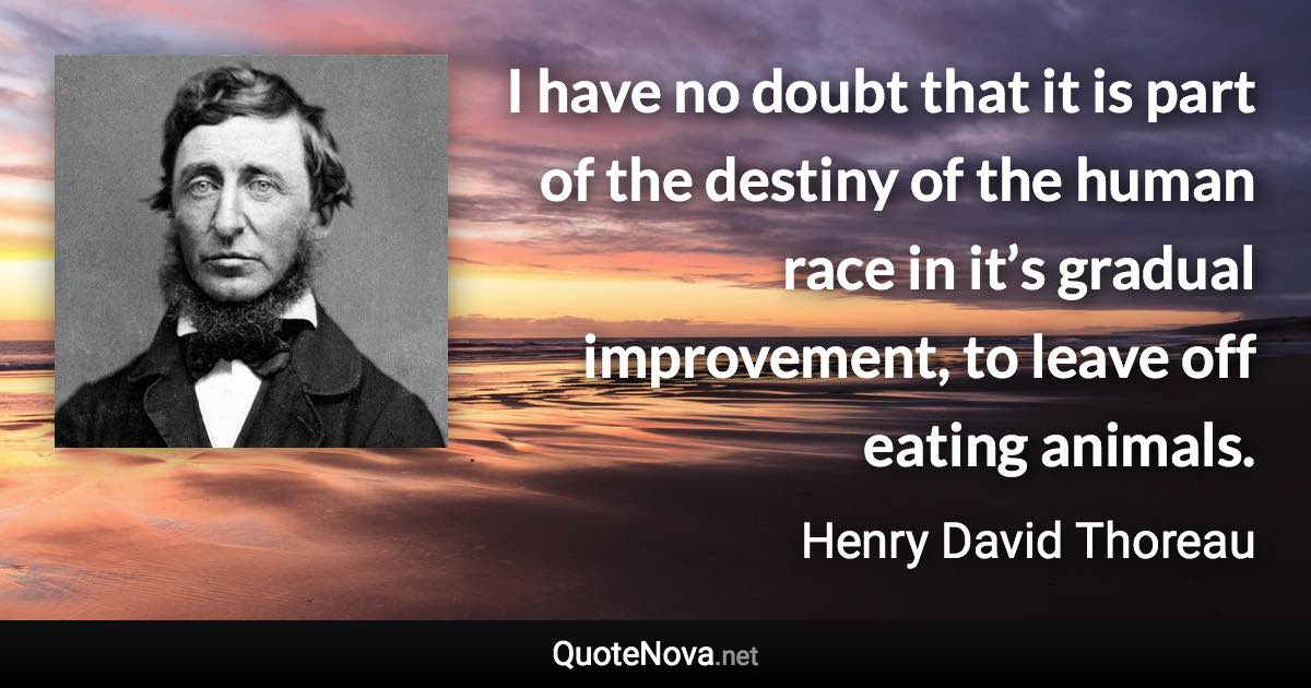 I have no doubt that it is part of the destiny of the human race in it’s gradual improvement, to leave off eating animals. - Henry David Thoreau quote