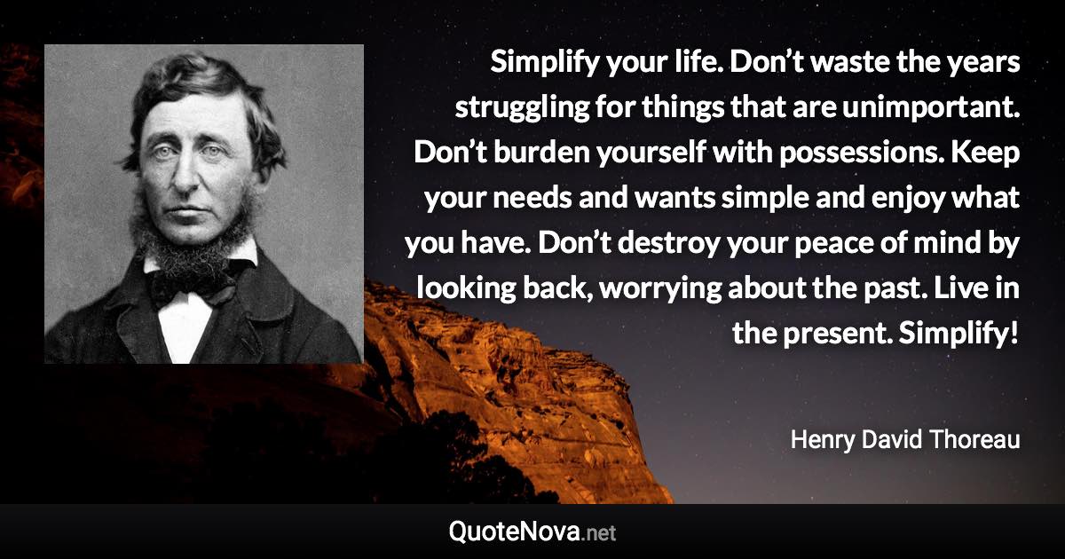 Simplify your life. Don’t waste the years struggling for things that are unimportant. Don’t burden yourself with possessions. Keep your needs and wants simple and enjoy what you have. Don’t destroy your peace of mind by looking back, worrying about the past. Live in the present. Simplify! - Henry David Thoreau quote