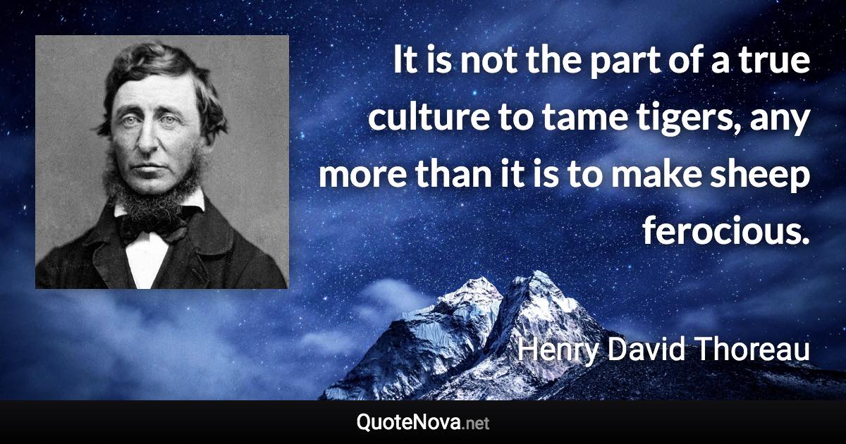 It is not the part of a true culture to tame tigers, any more than it is to make sheep ferocious. - Henry David Thoreau quote