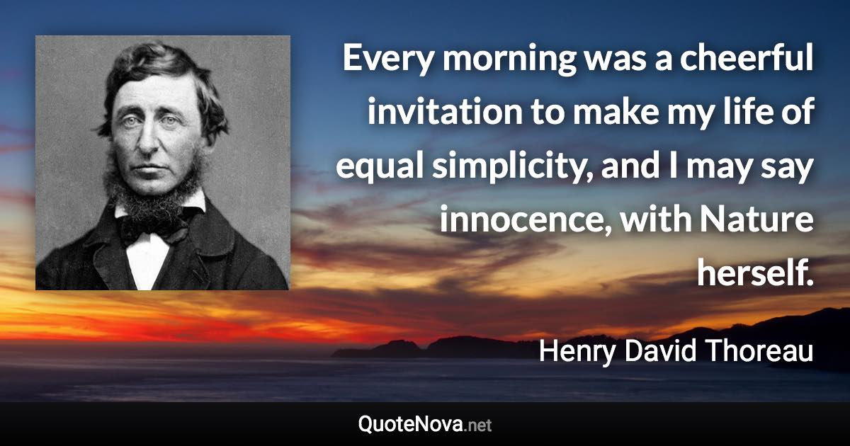 Every morning was a cheerful invitation to make my life of equal simplicity, and I may say innocence, with Nature herself. - Henry David Thoreau quote