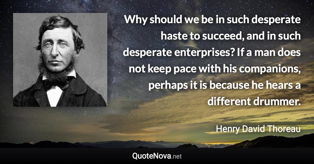 Why should we be in such desperate haste to succeed, and in such desperate enterprises? If a man does not keep pace with his companions, perhaps it is because he hears a different drummer. - Henry David Thoreau quote